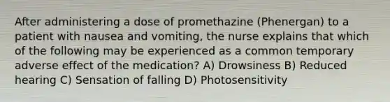 After administering a dose of promethazine (Phenergan) to a patient with nausea and vomiting, the nurse explains that which of the following may be experienced as a common temporary adverse effect of the medication? A) Drowsiness B) Reduced hearing C) Sensation of falling D) Photosensitivity