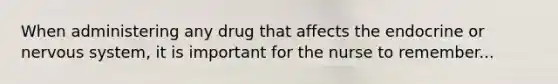 When administering any drug that affects the endocrine or nervous system, it is important for the nurse to remember...