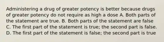 Administering a drug of greater potency is better because drugs of greater potency do not require as high a dose A. Both parts of the statement are true. B. Both parts of the statement are false C. The first part of the statement is true; the second part is false. D. The first part of the statement is false; the second part is true