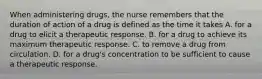 When administering drugs, the nurse remembers that the duration of action of a drug is defined as the time it takes A. for a drug to elicit a therapeutic response. B. for a drug to achieve its maximum therapeutic response. C. to remove a drug from circulation. D. for a drug's concentration to be sufficient to cause a therapeutic response.