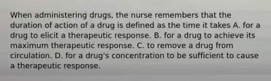 When administering drugs, the nurse remembers that the duration of action of a drug is defined as the time it takes A. for a drug to elicit a therapeutic response. B. for a drug to achieve its maximum therapeutic response. C. to remove a drug from circulation. D. for a drug's concentration to be sufficient to cause a therapeutic response.