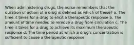 When administering drugs, the nurse remembers that the duration of action of a drug is defined as which of these? a. The time it takes for a drug to elicit a therapeutic response b. The amount of time needed to remove a drug from circulation c. The time it takes for a drug to achieve its maximum therapeutic response d. The time period at which a drug's concentration is sufficient to cause a therapeutic response