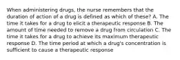 When administering drugs, the nurse remembers that the duration of action of a drug is defined as which of these? A. The time it takes for a drug to elicit a therapeutic response B. The amount of time needed to remove a drug from circulation C. The time it takes for a drug to achieve its maximum therapeutic response D. The time period at which a drug's concentration is sufficient to cause a therapeutic response