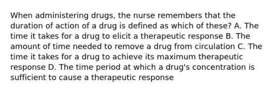 When administering drugs, the nurse remembers that the duration of action of a drug is defined as which of these? A. The time it takes for a drug to elicit a therapeutic response B. The amount of time needed to remove a drug from circulation C. The time it takes for a drug to achieve its maximum therapeutic response D. The time period at which a drug's concentration is sufficient to cause a therapeutic response