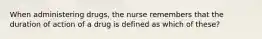 When administering drugs, the nurse remembers that the duration of action of a drug is defined as which of these?