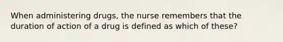 When administering drugs, the nurse remembers that the duration of action of a drug is defined as which of these?