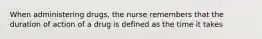 When administering drugs, the nurse remembers that the duration of action of a drug is defined as the time it takes