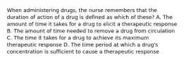 When administering drugs, the nurse remembers that the duration of action of a drug is defined as which of these? A. The amount of time it takes for a drug to elicit a therapeutic response B. The amount of time needed to remove a drug from circulation C. The time it takes for a drug to achieve its maximum therapeutic response D. The time period at which a drug's concentration is sufficient to cause a therapeutic response