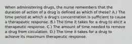 When administering drugs, the nurse remembers that the duration of action of a drug is defined as which of these? A.) The time period at which a drug's concentration is sufficient to cause a therapeutic response. B.) The time it takes for a drug to elicit a therapeutic response. C.) The amount of time needed to remove a drug from circulation. D.) The time it takes for a drug to achieve its maximum therapeutic response.