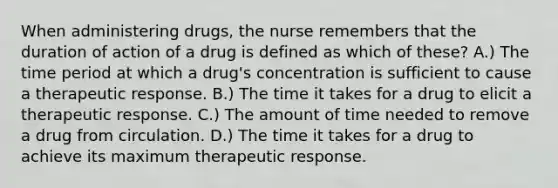 When administering drugs, the nurse remembers that the duration of action of a drug is defined as which of these? A.) The time period at which a drug's concentration is sufficient to cause a therapeutic response. B.) The time it takes for a drug to elicit a therapeutic response. C.) The amount of time needed to remove a drug from circulation. D.) The time it takes for a drug to achieve its maximum therapeutic response.