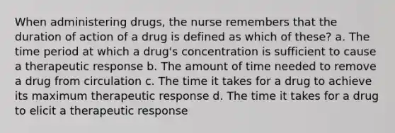 When administering drugs, the nurse remembers that the duration of action of a drug is defined as which of these? a. The time period at which a drug's concentration is sufficient to cause a therapeutic response b. The amount of time needed to remove a drug from circulation c. The time it takes for a drug to achieve its maximum therapeutic response d. The time it takes for a drug to elicit a therapeutic response