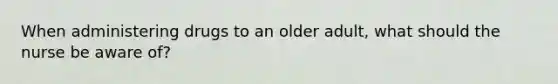 When administering drugs to an older adult, what should the nurse be aware of?