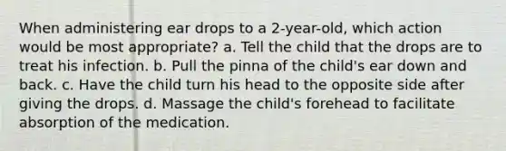 When administering ear drops to a 2-year-old, which action would be most appropriate? a. Tell the child that the drops are to treat his infection. b. Pull the pinna of the child's ear down and back. c. Have the child turn his head to the opposite side after giving the drops. d. Massage the child's forehead to facilitate absorption of the medication.