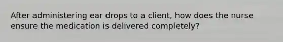 After administering ear drops to a client, how does the nurse ensure the medication is delivered completely?