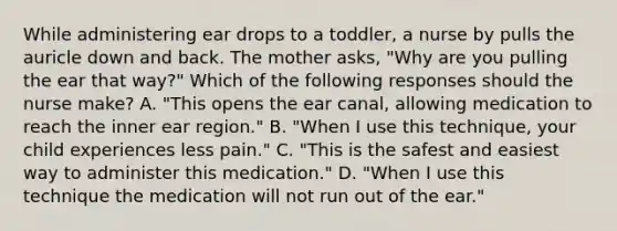 While administering ear drops to a toddler, a nurse by pulls the auricle down and back. The mother asks, "Why are you pulling the ear that way?" Which of the following responses should the nurse make? A. "This opens the ear canal, allowing medication to reach the inner ear region." B. "When I use this technique, your child experiences less pain." C. "This is the safest and easiest way to administer this medication." D. "When I use this technique the medication will not run out of the ear."