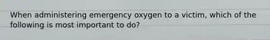 When administering emergency oxygen to a victim, which of the following is most important to do?