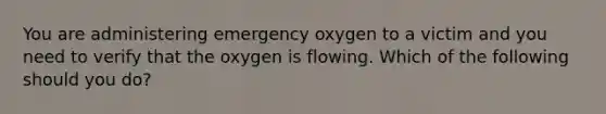 You are administering emergency oxygen to a victim and you need to verify that the oxygen is flowing. Which of the following should you do?