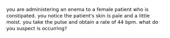 you are administering an enema to a female patient who is constipated. you notice the patient's skin is pale and a little moist. you take the pulse and obtain a rate of 44 bpm. what do you suspect is occurring?