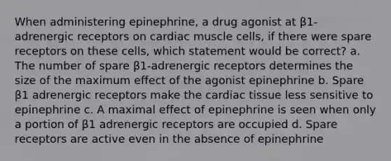 When administering epinephrine, a drug agonist at β1-adrenergic receptors on cardiac muscle cells, if there were spare receptors on these cells, which statement would be correct? a. The number of spare β1-adrenergic receptors determines the size of the maximum effect of the agonist epinephrine b. Spare β1 adrenergic receptors make the cardiac tissue less sensitive to epinephrine c. A maximal effect of epinephrine is seen when only a portion of β1 adrenergic receptors are occupied d. Spare receptors are active even in the absence of epinephrine