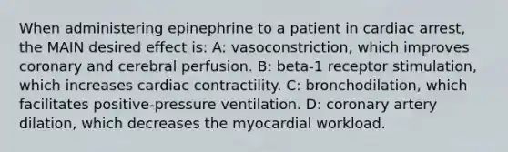 When administering epinephrine to a patient in cardiac arrest, the MAIN desired effect is: A: vasoconstriction, which improves coronary and cerebral perfusion. B: beta-1 receptor stimulation, which increases cardiac contractility. C: bronchodilation, which facilitates positive-pressure ventilation. D: coronary artery dilation, which decreases the myocardial workload.