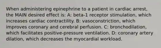 When administering epinephrine to a patient in cardiac arrest, the MAIN desired effect is: A: beta-1 receptor stimulation, which increases cardiac contractility. B: vasoconstriction, which improves coronary and cerebral perfusion. C: bronchodilation, which facilitates positive-pressure ventilation. D: coronary artery dilation, which decreases the myocardial workload.