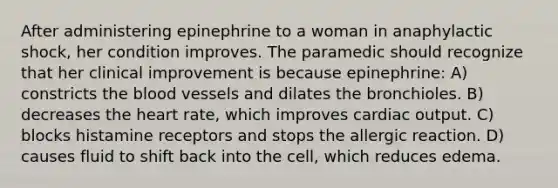 After administering epinephrine to a woman in anaphylactic shock, her condition improves. The paramedic should recognize that her clinical improvement is because epinephrine: A) constricts the blood vessels and dilates the bronchioles. B) decreases the heart rate, which improves cardiac output. C) blocks histamine receptors and stops the allergic reaction. D) causes fluid to shift back into the cell, which reduces edema.