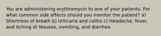 You are administering erythromycin to one of your patients. For what common side effects should you monitor the patient? a) Shortness of breath b) Urticaria and colitis c) Headache, fever, and itching d) Nausea, vomiting, and diarrhea