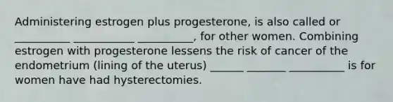 Administering estrogen plus progesterone, is also called or __________ ___________ __________, for other women. Combining estrogen with progesterone lessens the risk of cancer of the endometrium (lining of the uterus) ______ _______ __________ is for women have had hysterectomies.