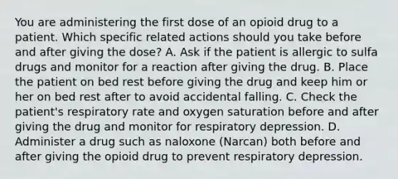 You are administering the first dose of an opioid drug to a patient. Which specific related actions should you take before and after giving the dose? A. Ask if the patient is allergic to sulfa drugs and monitor for a reaction after giving the drug. B. Place the patient on bed rest before giving the drug and keep him or her on bed rest after to avoid accidental falling. C. Check the patient's respiratory rate and oxygen saturation before and after giving the drug and monitor for respiratory depression. D. Administer a drug such as naloxone (Narcan) both before and after giving the opioid drug to prevent respiratory depression.