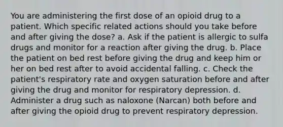 You are administering the first dose of an opioid drug to a patient. Which specific related actions should you take before and after giving the dose? a. Ask if the patient is allergic to sulfa drugs and monitor for a reaction after giving the drug. b. Place the patient on bed rest before giving the drug and keep him or her on bed rest after to avoid accidental falling. c. Check the patient's respiratory rate and oxygen saturation before and after giving the drug and monitor for respiratory depression. d. Administer a drug such as naloxone (Narcan) both before and after giving the opioid drug to prevent respiratory depression.