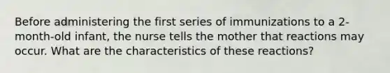 Before administering the first series of immunizations to a 2-month-old infant, the nurse tells the mother that reactions may occur. What are the characteristics of these reactions?