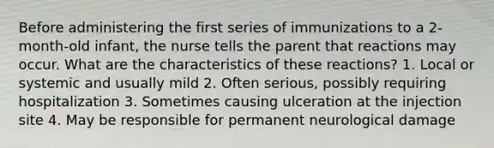 Before administering the first series of immunizations to a 2-month-old infant, the nurse tells the parent that reactions may occur. What are the characteristics of these reactions? 1. Local or systemic and usually mild 2. Often serious, possibly requiring hospitalization 3. Sometimes causing ulceration at the injection site 4. May be responsible for permanent neurological damage