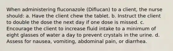 When administering fluconazole (Diflucan) to a client, the nurse should: a. Have the client chew the tablet. b. Instruct the client to double the dose the next day if one dose is missed. c. Encourage the client to increase fluid intake to a minimum of eight glasses of water a day to prevent crystals in the urine. d. Assess for nausea, vomiting, abdominal pain, or diarrhea.