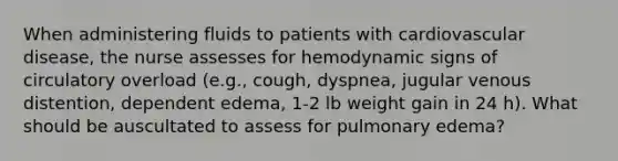 When administering fluids to patients with cardiovascular disease, the nurse assesses for hemodynamic signs of circulatory overload (e.g., cough, dyspnea, jugular venous distention, dependent edema, 1-2 lb weight gain in 24 h). What should be auscultated to assess for pulmonary edema?