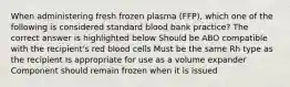 When administering fresh frozen plasma (FFP), which one of the following is considered standard blood bank practice? The correct answer is highlighted below Should be ABO compatible with the recipient's red blood cells Must be the same Rh type as the recipient Is appropriate for use as a volume expander Component should remain frozen when it is issued