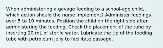 When administering a gavage feeding to a school-age child, which action should the nurse implement? Administer feedings over 5 to 10 minutes. Position the child on the right side after administering the feeding. Check the placement of the tube by inserting 20 mL of sterile water. Lubricate the tip of the feeding tube with petroleum jelly to facilitate passage.