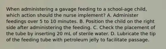 When administering a gavage feeding to a school-age child, which action should the nurse implement? A. Administer feedings over 5 to 10 minutes. B. Position the child on the right side after administering the feeding. C. Check the placement of the tube by inserting 20 mL of sterile water. D. Lubricate the tip of the feeding tube with petroleum jelly to facilitate passage.