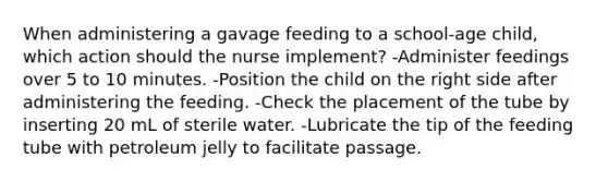 When administering a gavage feeding to a school-age child, which action should the nurse implement? -Administer feedings over 5 to 10 minutes. -Position the child on the right side after administering the feeding. -Check the placement of the tube by inserting 20 mL of sterile water. -Lubricate the tip of the feeding tube with petroleum jelly to facilitate passage.