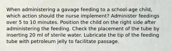 When administering a gavage feeding to a school-age child, which action should the nurse implement? Administer feedings over 5 to 10 minutes. Position the child on the right side after administering the feeding. Check the placement of the tube by inserting 20 ml of sterile water. Lubricate the tip of the feeding tube with petroleum jelly to facilitate passage.