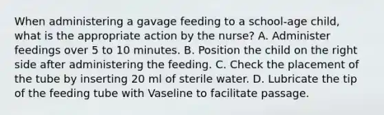 When administering a gavage feeding to a school-age child, what is the appropriate action by the nurse? A. Administer feedings over 5 to 10 minutes. B. Position the child on the right side after administering the feeding. C. Check the placement of the tube by inserting 20 ml of sterile water. D. Lubricate the tip of the feeding tube with Vaseline to facilitate passage.