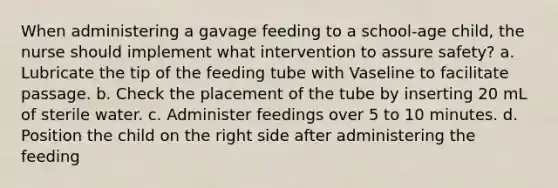 When administering a gavage feeding to a school-age child, the nurse should implement what intervention to assure safety? a. Lubricate the tip of the feeding tube with Vaseline to facilitate passage. b. Check the placement of the tube by inserting 20 mL of sterile water. c. Administer feedings over 5 to 10 minutes. d. Position the child on the right side after administering the feeding