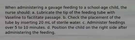 When administering a gavage feeding to a school-age child, the nurse should: a. Lubricate the tip of the feeding tube with Vaseline to facilitate passage. b. Check the placement of the tube by inserting 20 mL of sterile water. c. Administer feedings over 5 to 10 minutes. d. Position the child on the right side after administering the feeding.