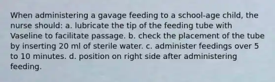 When administering a gavage feeding to a school-age child, the nurse should: a. lubricate the tip of the feeding tube with Vaseline to facilitate passage. b. check the placement of the tube by inserting 20 ml of sterile water. c. administer feedings over 5 to 10 minutes. d. position on right side after administering feeding.