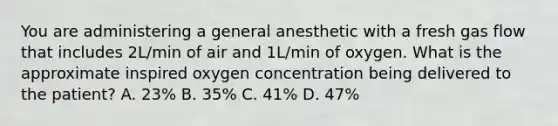 You are administering a general anesthetic with a fresh gas flow that includes 2L/min of air and 1L/min of oxygen. What is the approximate inspired oxygen concentration being delivered to the patient? A. 23% B. 35% C. 41% D. 47%