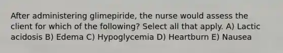 After administering glimepiride, the nurse would assess the client for which of the following? Select all that apply. A) Lactic acidosis B) Edema C) Hypoglycemia D) Heartburn E) Nausea