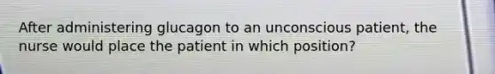 After administering glucagon to an unconscious patient, the nurse would place the patient in which position?