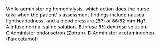 While administering hemodialysis, which action does the nurse take when the patient' s assessment findings include nausea, lightheadedness, and a blood pressure (BP) of 86/62 mm Hg? A.Infuse normal saline solution. B.Infuse 5% dextrose solution. C.Administer ondansetron (Zofran). D.Administer acetaminophen (Paracetamol)