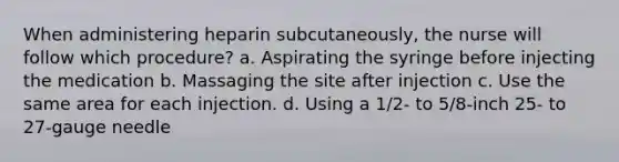 When administering heparin subcutaneously, the nurse will follow which procedure? a. Aspirating the syringe before injecting the medication b. Massaging the site after injection c. Use the same area for each injection. d. Using a 1/2- to 5/8-inch 25- to 27-gauge needle