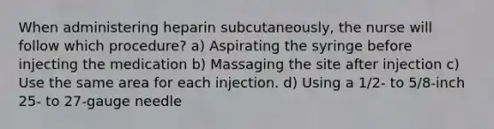 When administering heparin subcutaneously, the nurse will follow which procedure? a) Aspirating the syringe before injecting the medication b) Massaging the site after injection c) Use the same area for each injection. d) Using a 1/2- to 5/8-inch 25- to 27-gauge needle