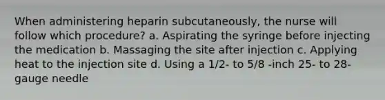 When administering heparin subcutaneously, the nurse will follow which procedure? a. Aspirating the syringe before injecting the medication b. Massaging the site after injection c. Applying heat to the injection site d. Using a 1/2- to 5/8 -inch 25- to 28-gauge needle